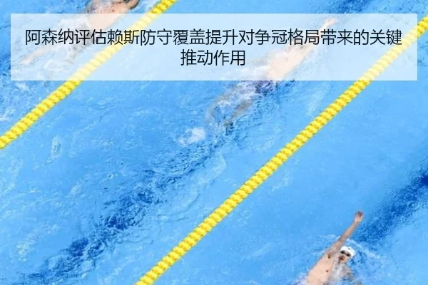 阿森纳评估赖斯防守覆盖提升对争冠格局带来的关键推动作用