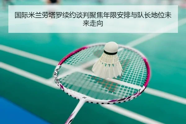 国际米兰劳塔罗续约谈判聚焦年限安排与队长地位未来走向